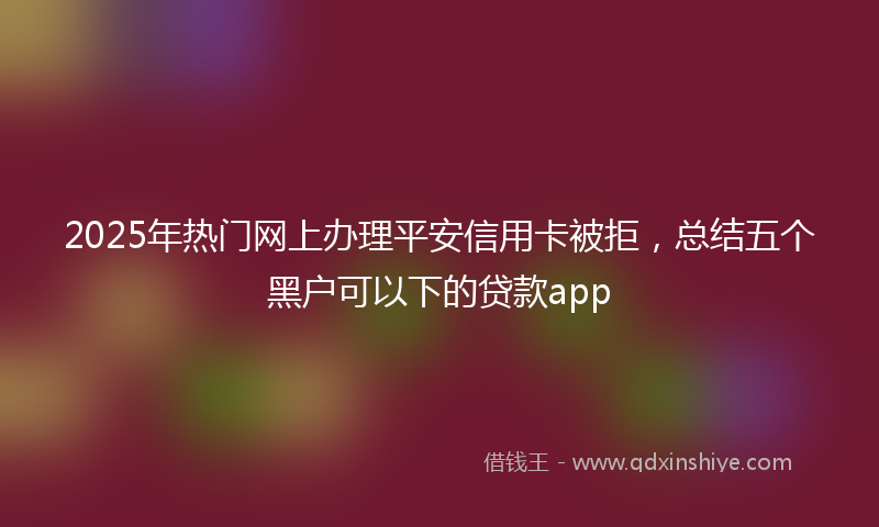 2025年热门网上办理平安信用卡被拒，总结五个黑户可以下的贷款app