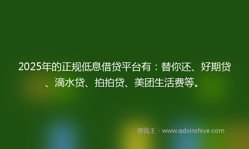 2025年的正规低息借贷平台有：替你还、好期贷、滴水贷、拍拍贷、美团生活费等。
