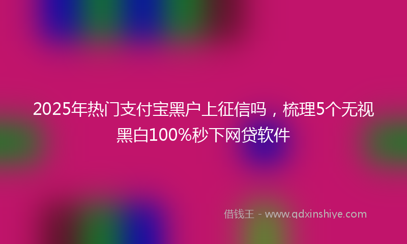 2025年热门支付宝黑户上征信吗，梳理5个无视黑白100%秒下网贷软件