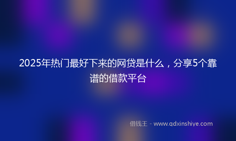 2025年热门最好下来的网贷是什么，分享5个靠谱的借款平台