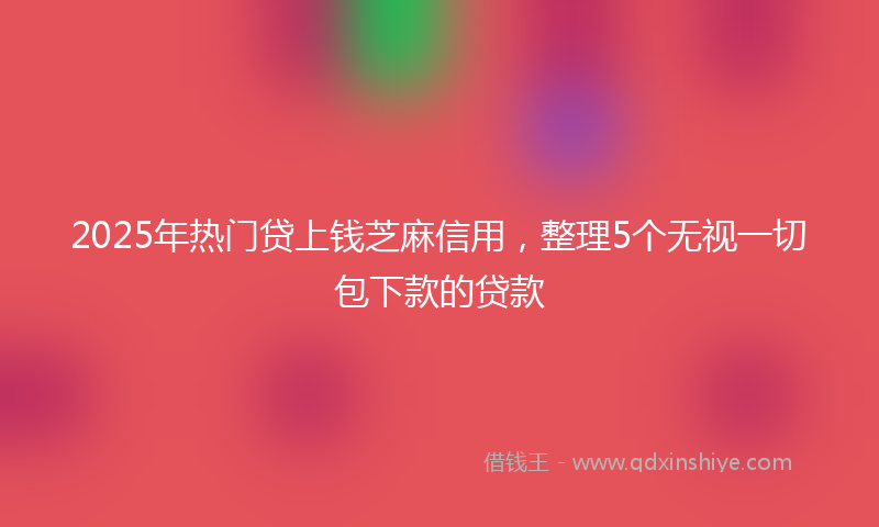 2025年热门贷上钱芝麻信用，整理5个无视一切包下款的贷款