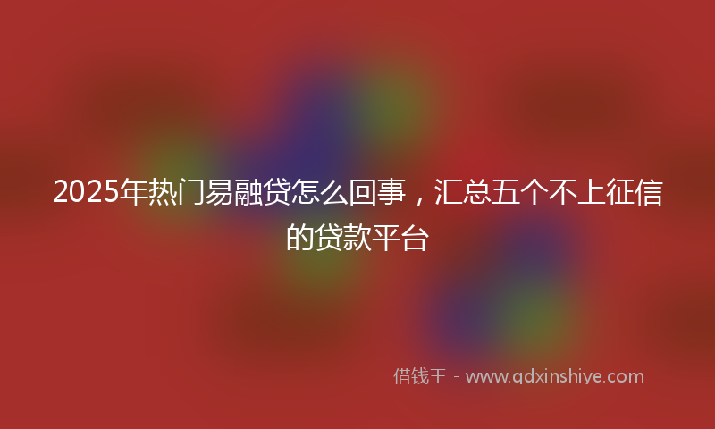 2025年热门易融贷怎么回事，汇总五个不上征信的贷款平台
