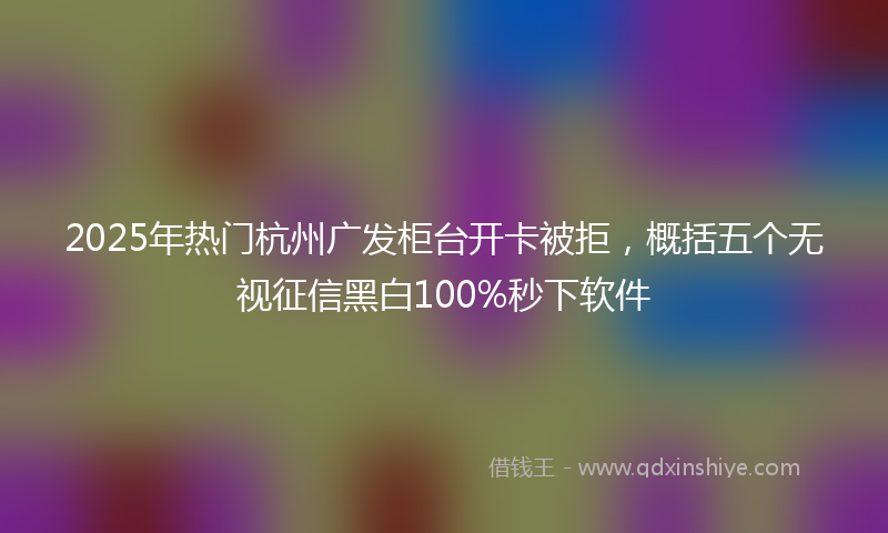 2025年热门杭州广发柜台开卡被拒，概括五个无视征信黑白100%秒下软件