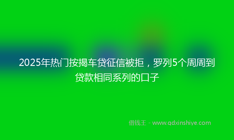 2025年热门按揭车贷征信被拒，罗列5个周周到贷款相同系列的口子