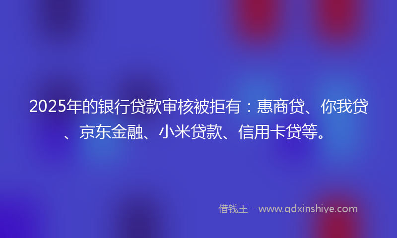 2025年的银行贷款审核被拒有：惠商贷、你我贷、京东金融、小米贷款、信用卡贷等。