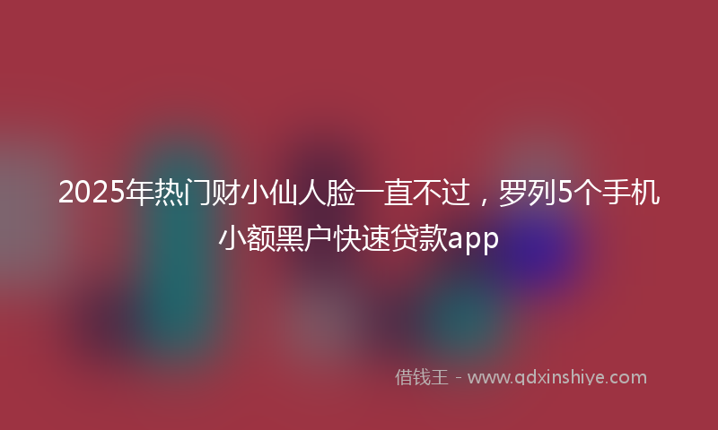 2025年热门财小仙人脸一直不过，罗列5个手机小额黑户快速贷款app