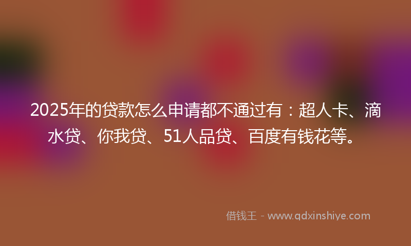 2025年的贷款怎么申请都不通过有：超人卡、滴水贷、你我贷、51人品贷、百度有钱花等。