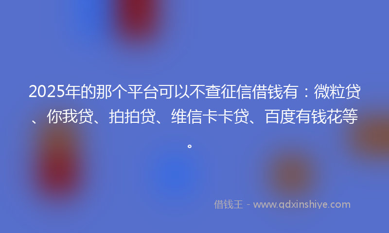 2025年的那个平台可以不查征信借钱有：微粒贷、你我贷、拍拍贷、维信卡卡贷、百度有钱花等。