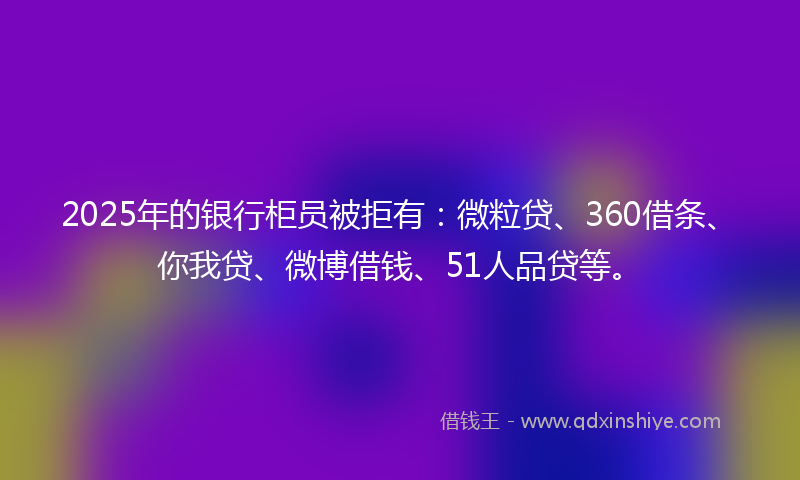 2025年的银行柜员被拒有：微粒贷、360借条、你我贷、微博借钱、51人品贷等。