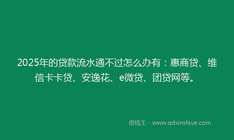 2025年的贷款流水通不过怎么办有：惠商贷、维信卡卡贷、安逸花、e微贷、团贷网等。