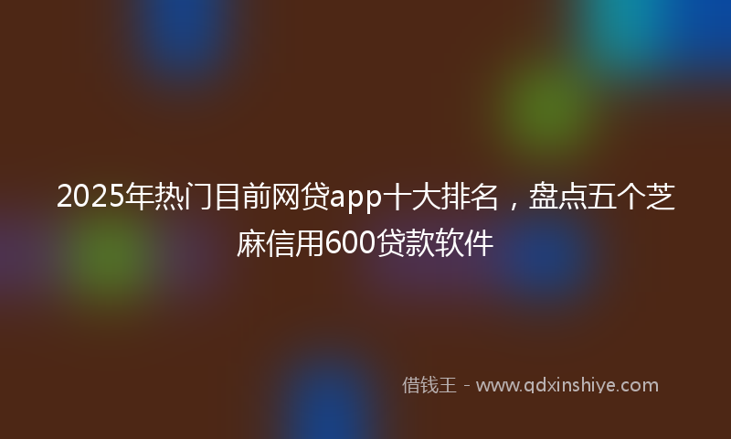 2025年热门目前网贷app十大排名，盘点五个芝麻信用600贷款软件