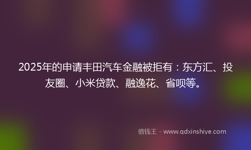 2025年的申请丰田汽车金融被拒有：东方汇、投友圈、小米贷款、融逸花、省呗等。