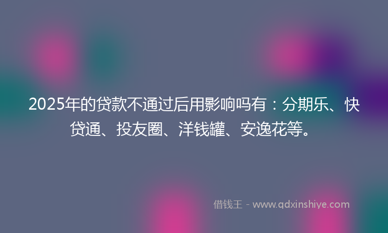 2025年的贷款不通过后用影响吗有：分期乐、快贷通、投友圈、洋钱罐、安逸花等。