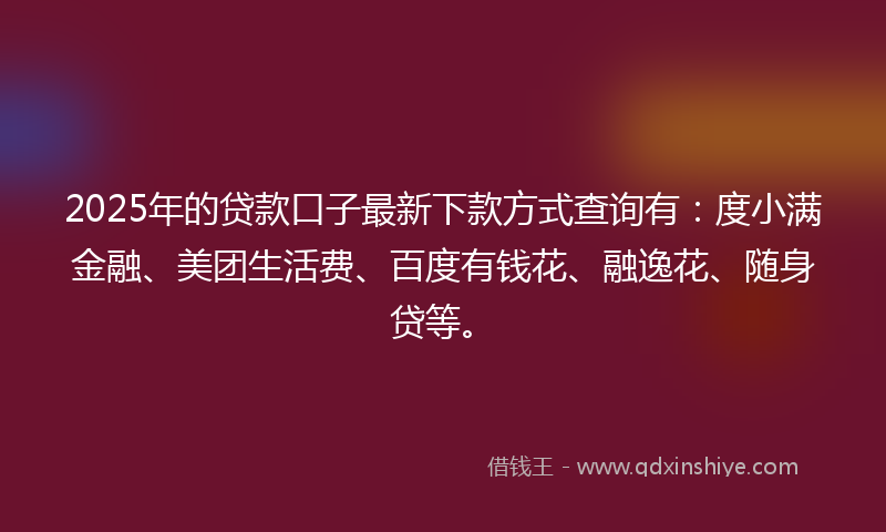 2025年的贷款口子最新下款方式查询有：度小满金融、美团生活费、百度有钱花、融逸花、随身贷等。
