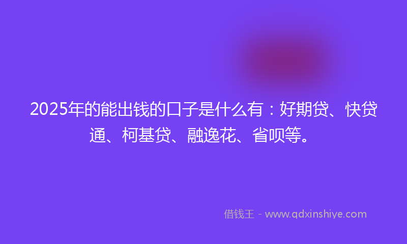 2025年的能出钱的口子是什么有：好期贷、快贷通、柯基贷、融逸花、省呗等。