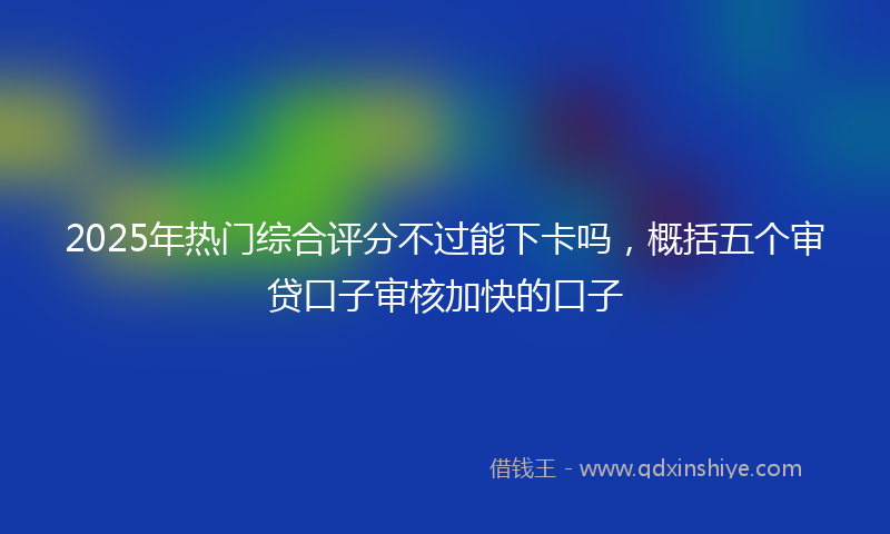 2025年热门综合评分不过能下卡吗，概括五个审贷口子审核加快的口子