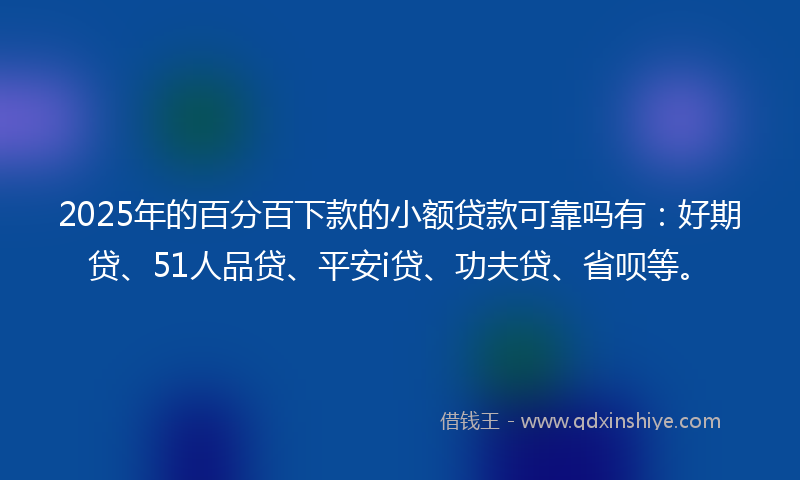 2025年的百分百下款的小额贷款可靠吗有：好期贷、51人品贷、平安i贷、功夫贷、省呗等。