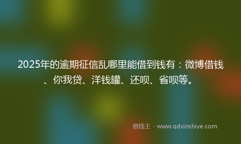 2025年的逾期征信乱哪里能借到钱有：微博借钱、你我贷、洋钱罐、还呗、省呗等。