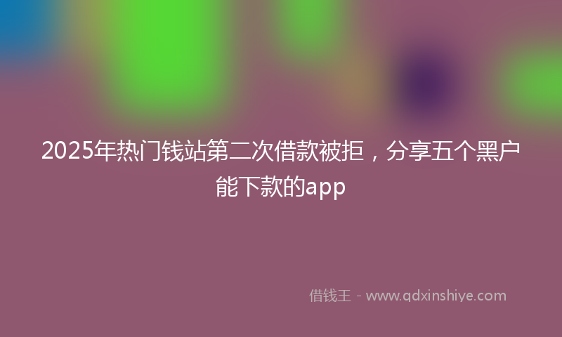 2025年热门钱站第二次借款被拒，分享五个黑户能下款的app
