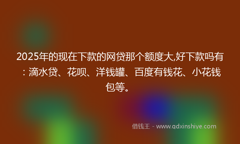 2025年的现在下款的网贷那个额度大,好下款吗有：滴水贷、花呗、洋钱罐、百度有钱花、小花钱包等。