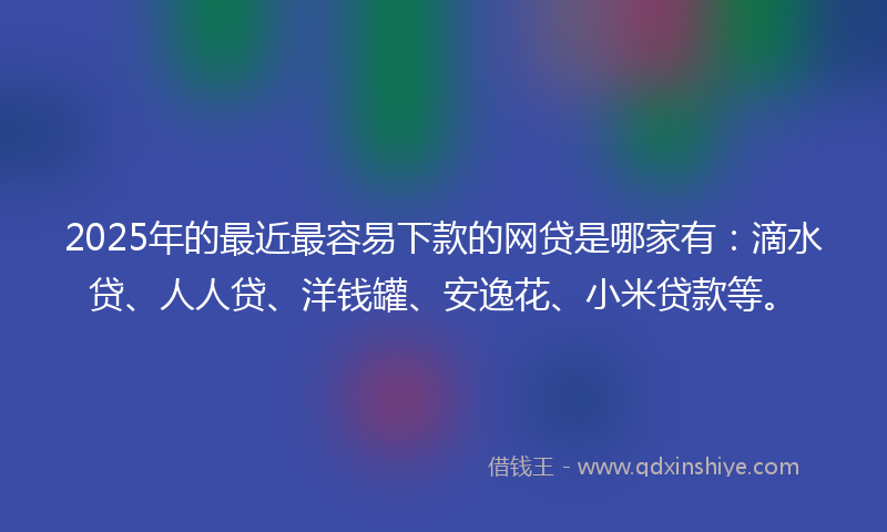 2025年的最近最容易下款的网贷是哪家有：滴水贷、人人贷、洋钱罐、安逸花、小米贷款等。