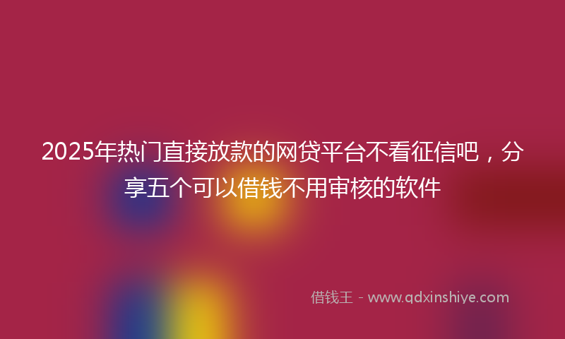 2025年热门直接放款的网贷平台不看征信吧，分享五个可以借钱不用审核的软件