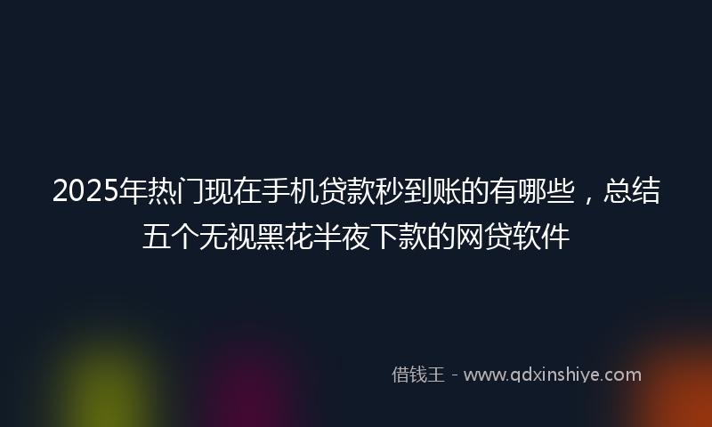 2025年热门现在手机贷款秒到账的有哪些，总结五个无视黑花半夜下款的网贷软件