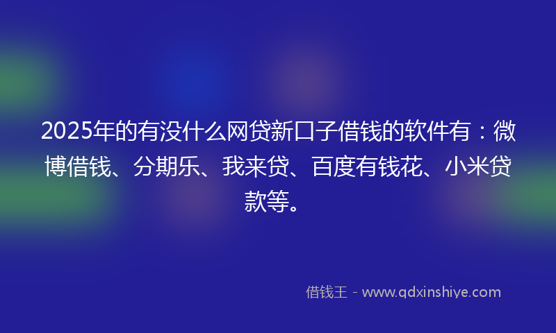 2025年的有没什么网贷新口子借钱的软件有：微博借钱、分期乐、我来贷、百度有钱花、小米贷款等。