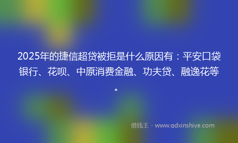 2025年的捷信超贷被拒是什么原因有：平安口袋银行、花呗、中原消费金融、功夫贷、融逸花等。