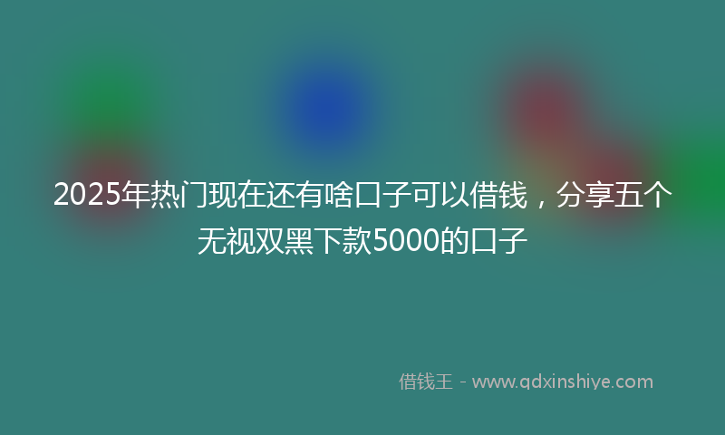 2025年热门现在还有啥口子可以借钱，分享五个无视双黑下款5000的口子