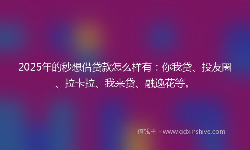 2025年的秒想借贷款怎么样有：你我贷、投友圈、拉卡拉、我来贷、融逸花等。
