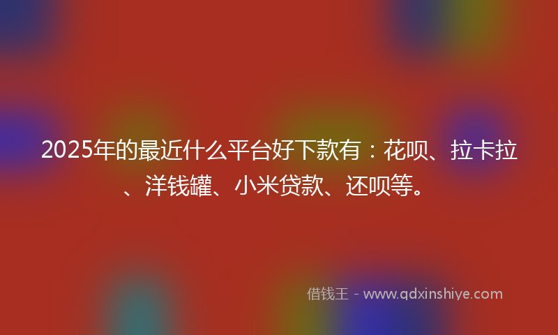 2025年的最近什么平台好下款有：花呗、拉卡拉、洋钱罐、小米贷款、还呗等。