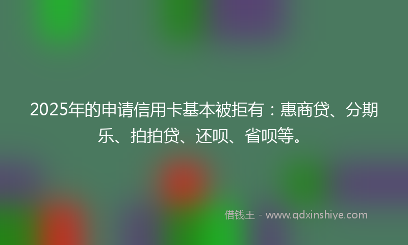 2025年的申请信用卡基本被拒有：惠商贷、分期乐、拍拍贷、还呗、省呗等。