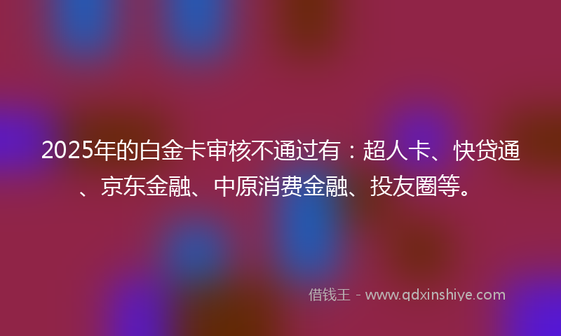 2025年的白金卡审核不通过有：超人卡、快贷通、京东金融、中原消费金融、投友圈等。