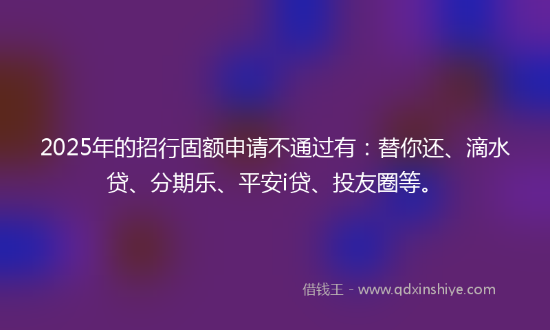 2025年的招行固额申请不通过有：替你还、滴水贷、分期乐、平安i贷、投友圈等。