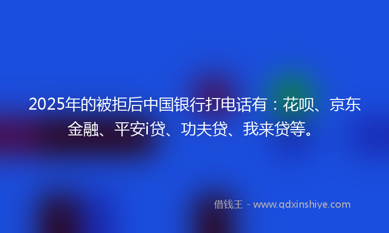 2025年的被拒后中国银行打电话有：花呗、京东金融、平安i贷、功夫贷、我来贷等。