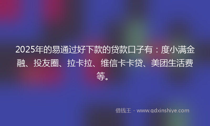 2025年的易通过好下款的贷款口子有：度小满金融、投友圈、拉卡拉、维信卡卡贷、美团生活费等。