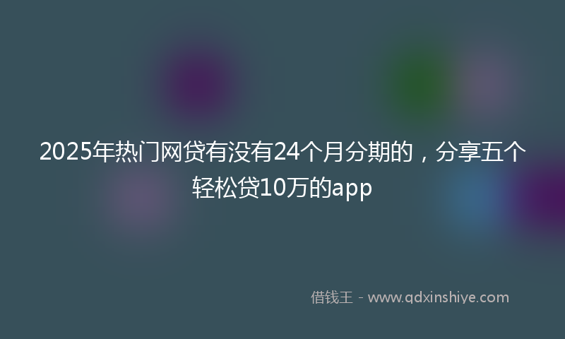2025年热门网贷有没有24个月分期的，分享五个轻松贷10万的app