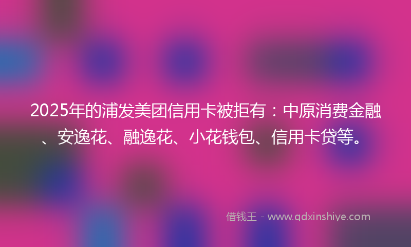 2025年的浦发美团信用卡被拒有：中原消费金融、安逸花、融逸花、小花钱包、信用卡贷等。