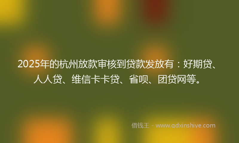 2025年的杭州放款审核到贷款发放有：好期贷、人人贷、维信卡卡贷、省呗、团贷网等。