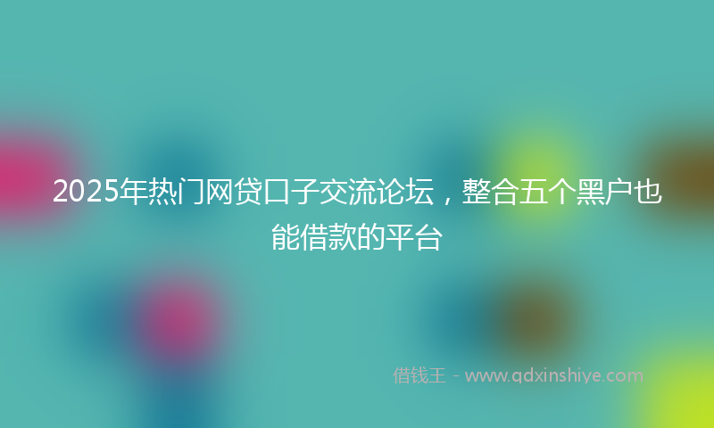 2025年热门网贷口子交流论坛，整合五个黑户也能借款的平台