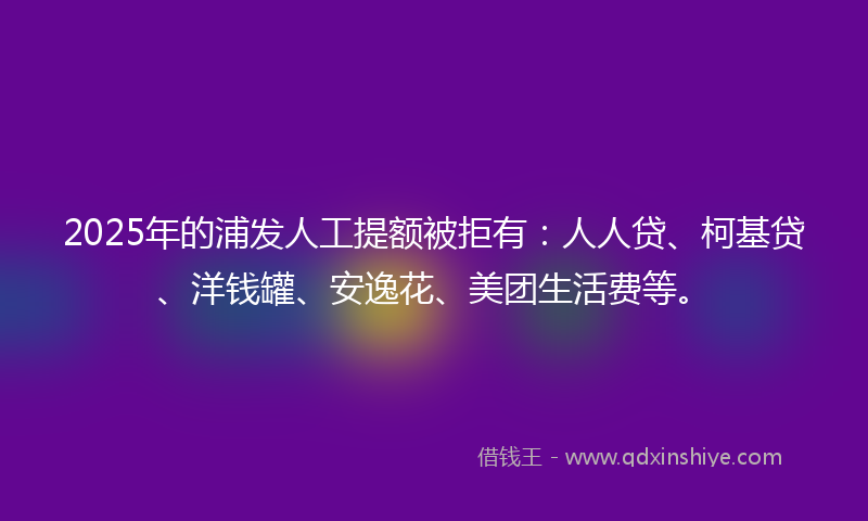 2025年的浦发人工提额被拒有：人人贷、柯基贷、洋钱罐、安逸花、美团生活费等。