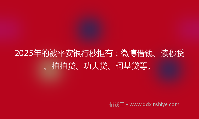 2025年的被平安银行秒拒有：微博借钱、读秒贷、拍拍贷、功夫贷、柯基贷等。