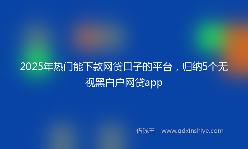 2025年热门能下款网贷口子的平台，归纳5个无视黑白户网贷app