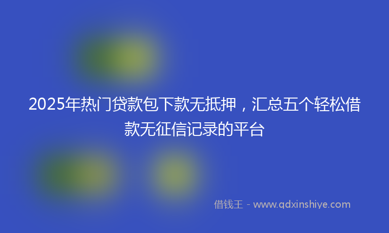 2025年热门贷款包下款无抵押，汇总五个轻松借款无征信记录的平台