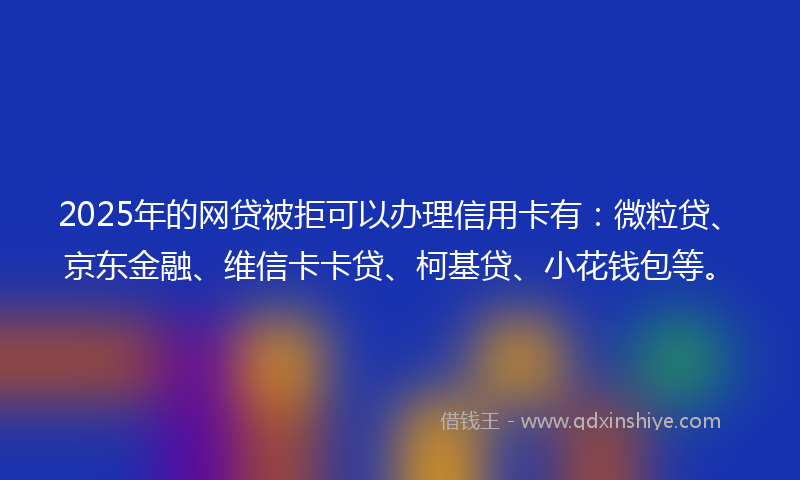 2025年的网贷被拒可以办理信用卡有：微粒贷、京东金融、维信卡卡贷、柯基贷、小花钱包等。
