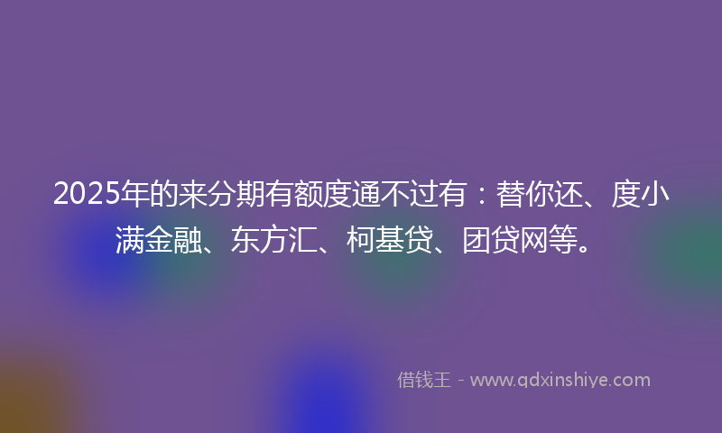 2025年的来分期有额度通不过有：替你还、度小满金融、东方汇、柯基贷、团贷网等。