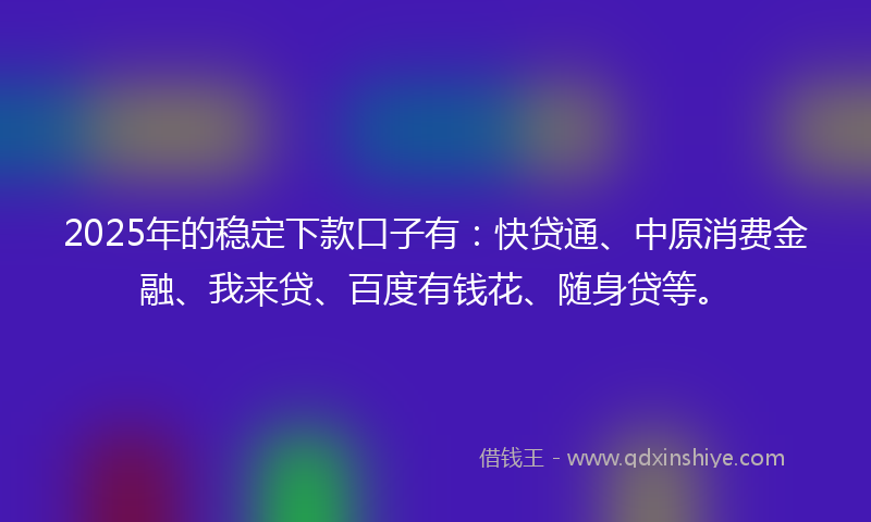 2025年的稳定下款口子有：快贷通、中原消费金融、我来贷、百度有钱花、随身贷等。