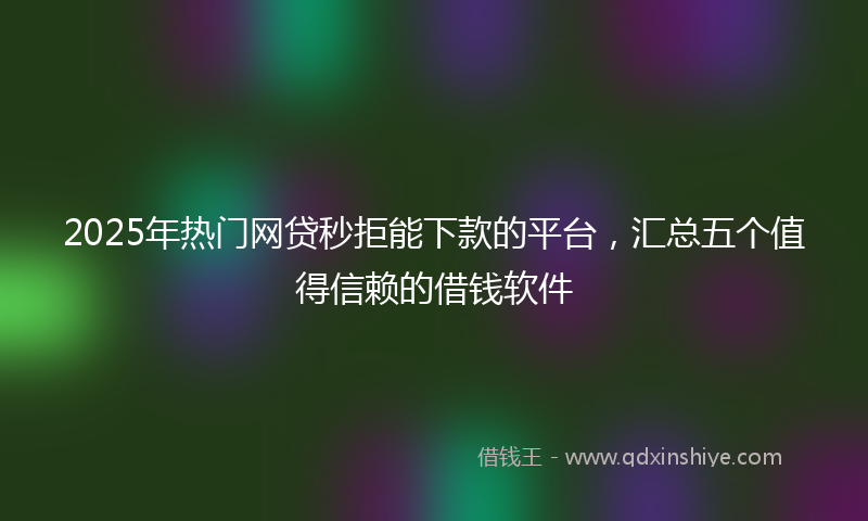 2025年热门网贷秒拒能下款的平台，汇总五个值得信赖的借钱软件