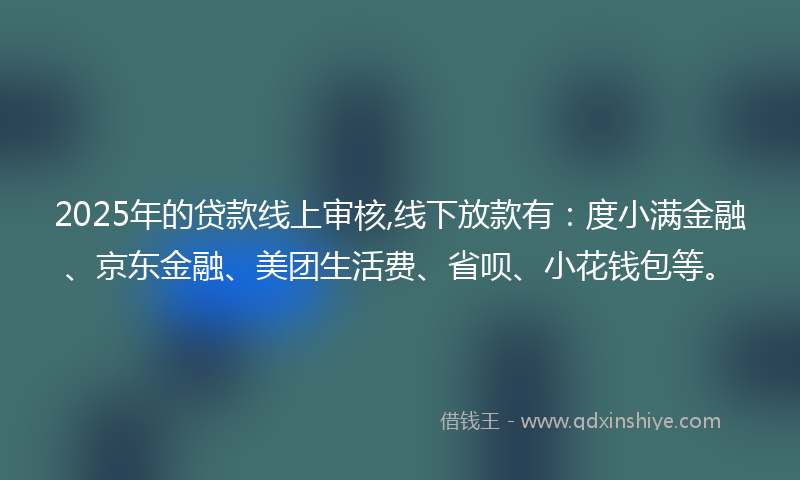 2025年的贷款线上审核,线下放款有：度小满金融、京东金融、美团生活费、省呗、小花钱包等。